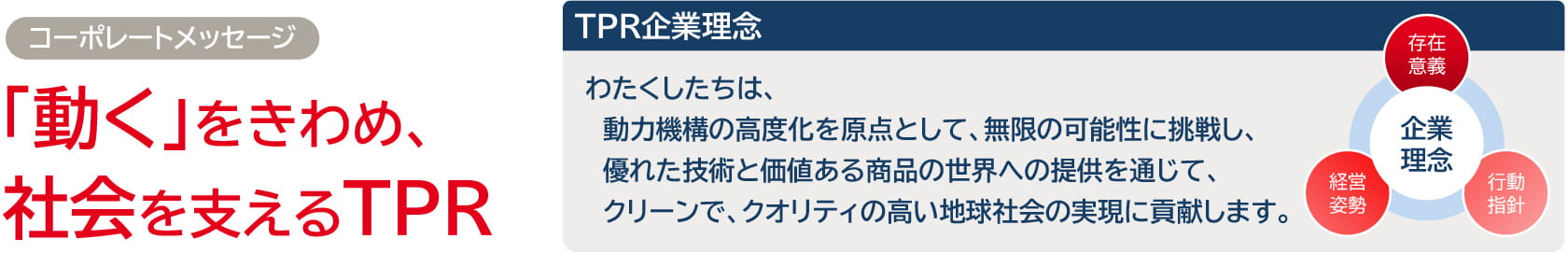 コーポレートメッセージ：「動く」をきわめ、社会を支えるTPR。TPR企業理念：わたくしたちは、動力機構の高度化を原点として、無限の可能性に挑戦し、優れた技術と価値ある商品の世界への提供を通じて、クリーンで、クオリティの高い地球社会の実現に貢献します。